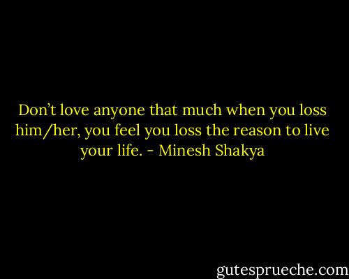 Don’t love anyone that much when you loss him/her, you feel you loss the reason to live your life. - Minesh Shakya