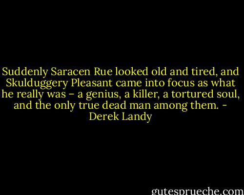 Suddenly Saracen Rue looked old and tired, and Skulduggery Pleasant came into focus as what he really was – a genius, a killer, a tortured soul, and the only true dead man among them. - Derek Landy
