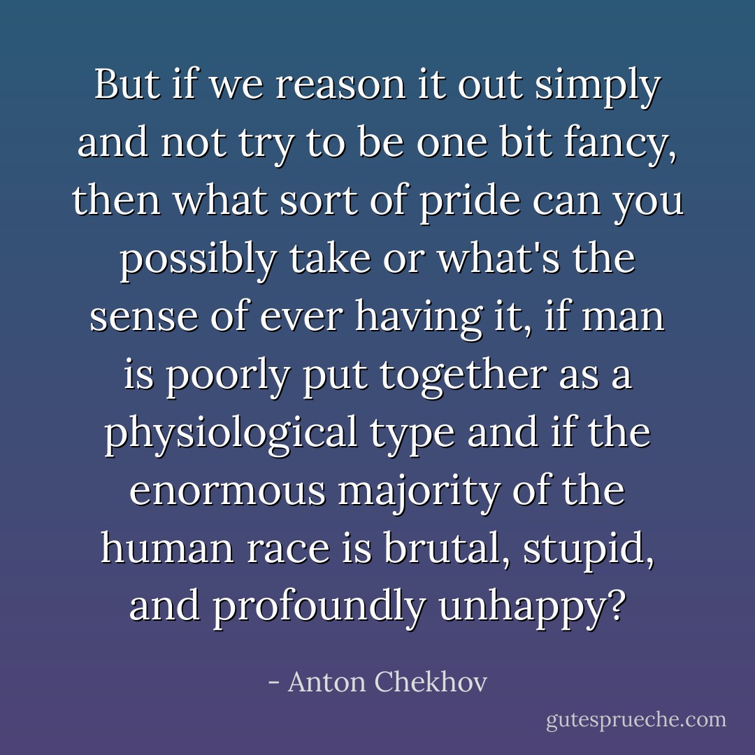 But if we reason it out simply and not try to be one bit fancy, then what sort of pride can you possibly take or what's the sense of ever having it, if man is poorly put together as a physiological type and if the enormous majority of the human race is brutal, stupid, and profoundly unhappy? - Anton Chekhov