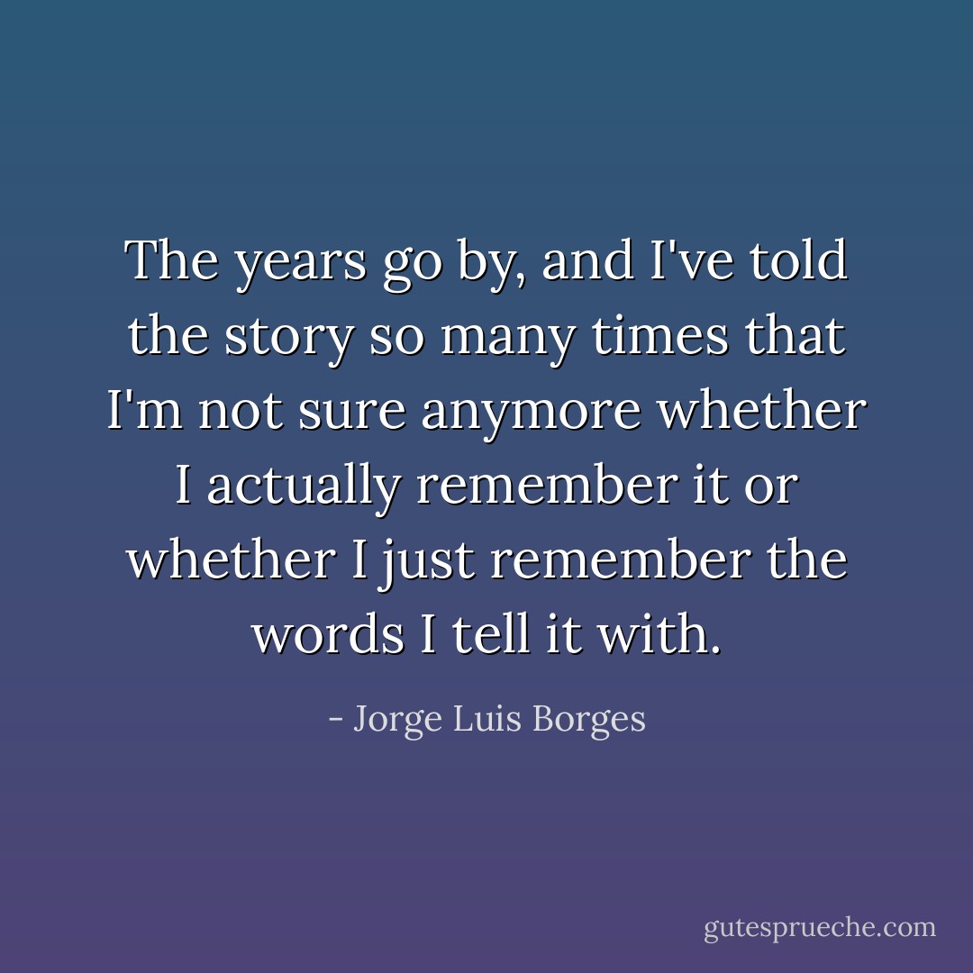 The years go by, and I've told the story so many times that I'm not sure anymore whether I actually remember it or whether I just remember the words I tell it with. - Jorge Luis Borges