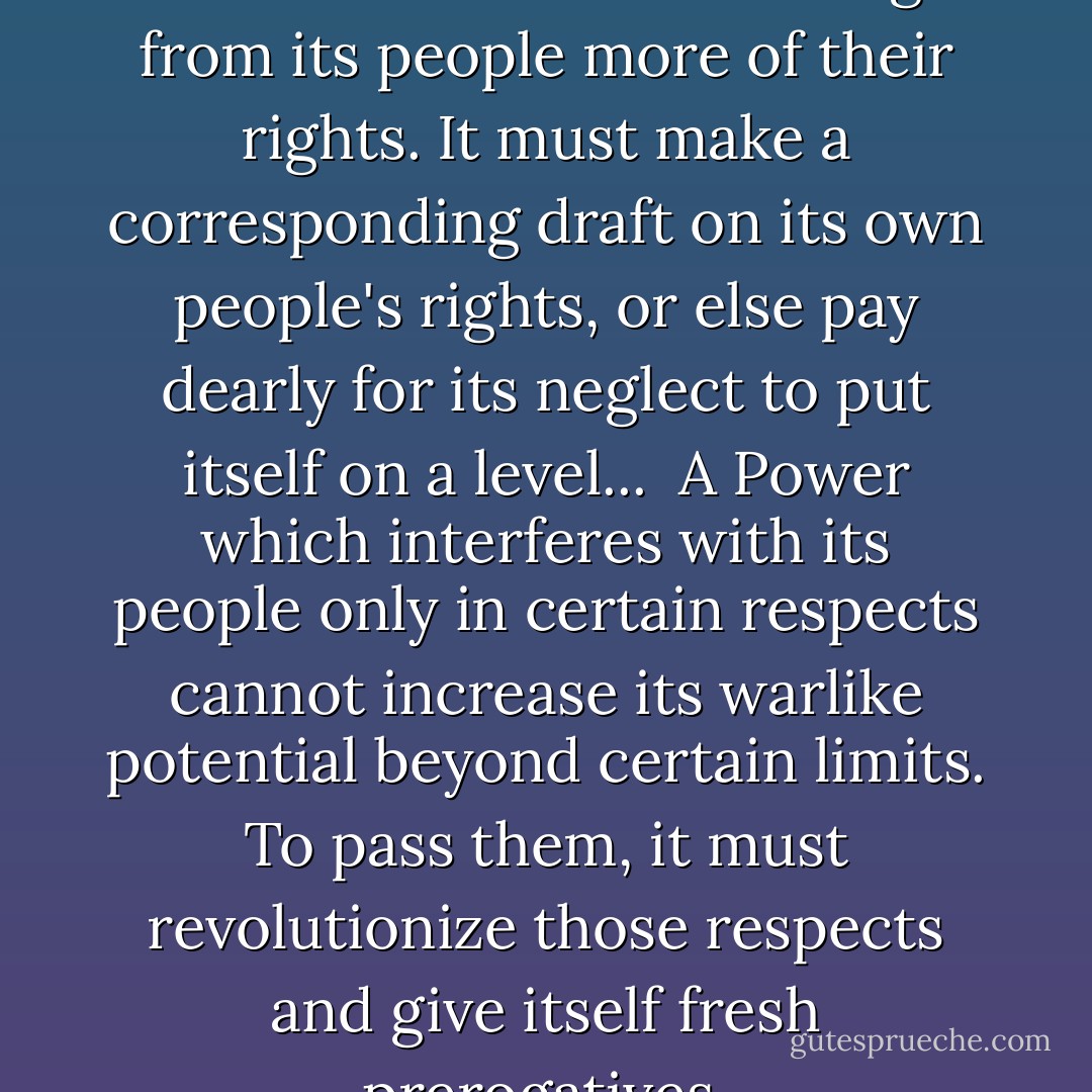 No state can remain indifferent to another state's wresting from its people more of their rights. It must make a corresponding draft on its own people's rights, or else pay dearly for its neglect to put itself on a level...<br /><br />A Power which interferes with its people only in certain respects cannot increase its warlike potential beyond certain limits. To pass them, it must revolutionize those respects and give itself fresh prerogatives. - Bertrand de Jouvenel