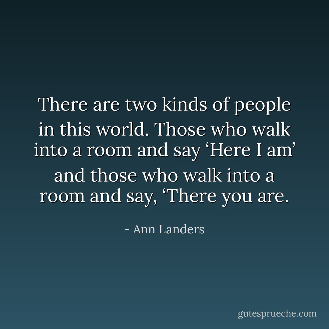 There are two kinds of people in this world. Those who walk into a room and say ‘Here I am’ and those who walk into a room and say, ‘There you are. - Ann Landers