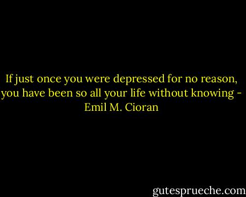 If just once you were depressed for no reason, you have been so all your life without knowing - Emil M. Cioran