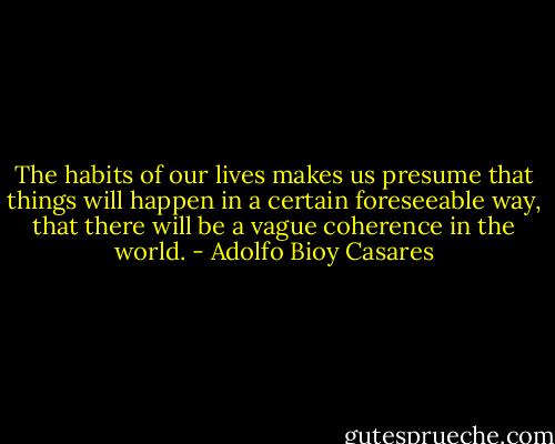 The habits of our lives makes us presume that things will happen in a certain foreseeable way, that there will be a vague coherence in the world. - Adolfo Bioy Casares