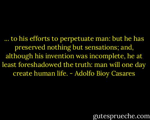 ... to his efforts to perpetuate man: but he has preserved nothing but sensations; and, although his invention was incomplete, he at least foreshadowed the truth: man will one day create human life. - Adolfo Bioy Casares