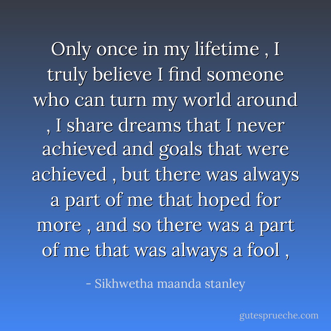 Only once in my lifetime , I truly believe I find someone who can turn my world around , I share dreams that I never achieved and goals that were achieved , but there was always a part of me that hoped for more , and so there was a part of me that was always a fool , - Sikhwetha maanda stanley