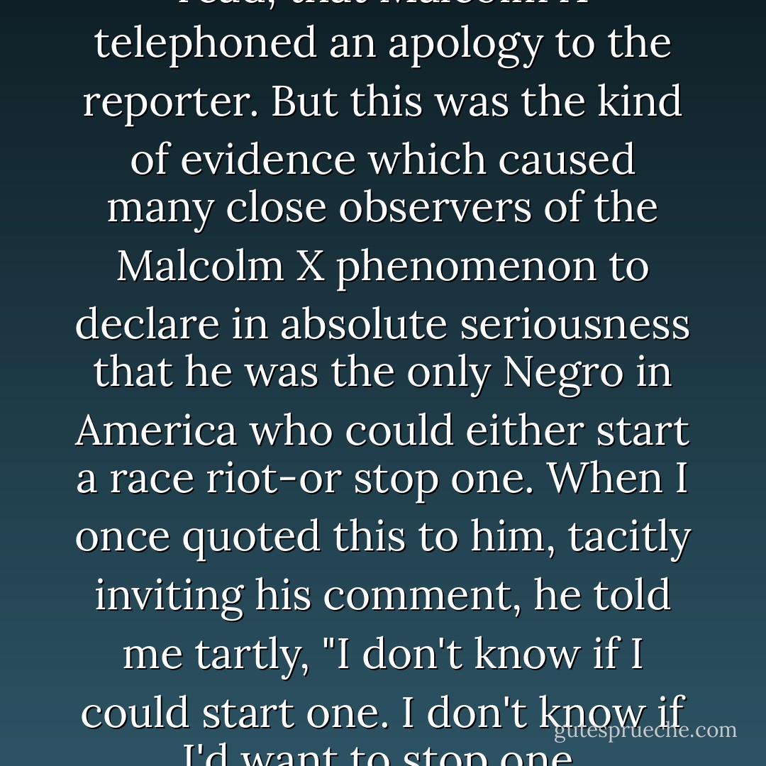 I later heard somewhere, or read, that Malcolm X telephoned an apology to the reporter. But this was the kind of evidence which caused many close observers of the Malcolm X phenomenon to declare in absolute seriousness that he was the only Negro in America who could either start a race riot-or stop one. When I once quoted this to him, tacitly inviting his comment, he told me tartly, "I don't know if I could start one. I don't know if I'd want to stop one. - Alex Haley