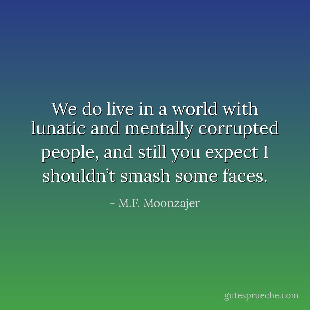 We do live in a world with lunatic and mentally corrupted people, and still you expect I shouldn’t smash some faces. - M.F. Moonzajer