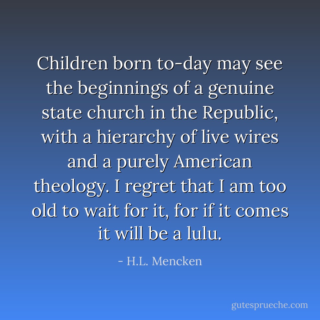 Children born to-day may see the beginnings of a genuine state church in the Republic, with a hierarchy of live wires and a purely American theology. I regret that I am too old to wait for it, for if it comes it will be a lulu. - H.L. Mencken