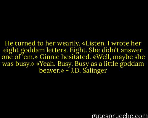 He turned to her wearily. «Listen. I wrote her eight goddam letters. Eight. She didn't answer one of 'em.»<br />Ginnie hesitated. «Well, maybe she was busy.»<br />«Yeah. Busy. Busy as a little goddam beaver.» - J.D. Salinger