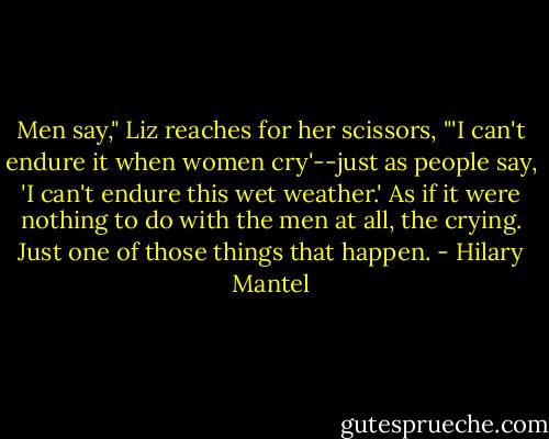 Men say," Liz reaches for her scissors, "'I can't endure it when women cry'--just as people say, 'I can't endure this wet weather.' As if it were nothing to do with the men at all, the crying. Just one of those things that happen. - Hilary Mantel