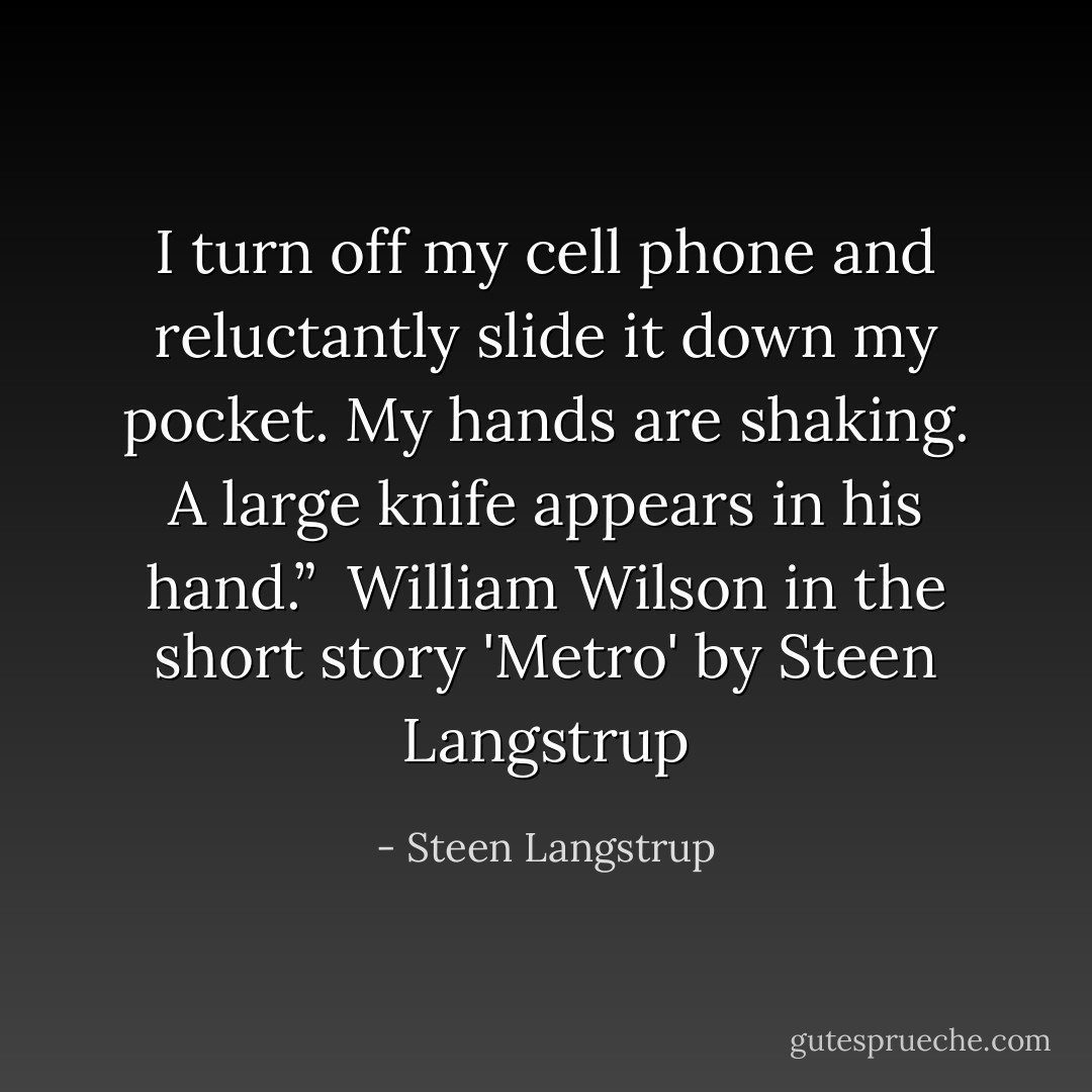 I turn off my cell phone and reluctantly slide it down my pocket. My hands are shaking. A large knife appears in his hand.”<br /><br />William Wilson in the short story 'Metro' by Steen Langstrup - Steen Langstrup