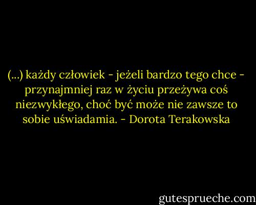 (...) każdy człowiek - jeżeli bardzo tego chce - przynajmniej raz w życiu przeżywa coś niezwykłego, choć być może nie zawsze to sobie uświadamia. - Dorota Terakowska