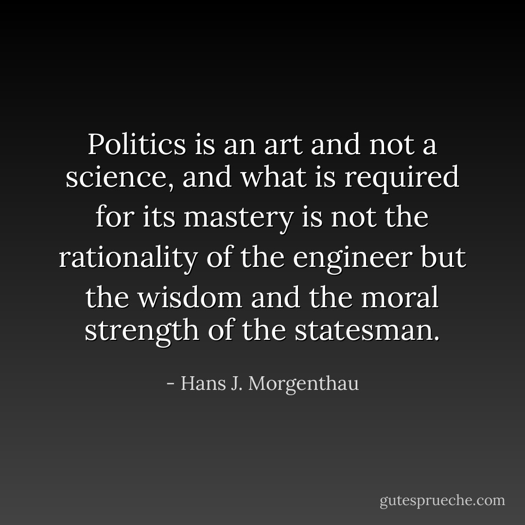 Politics is an art and not a science, and what is required for its mastery is not the rationality of the engineer but the wisdom and the moral strength of the statesman. - Hans J. Morgenthau