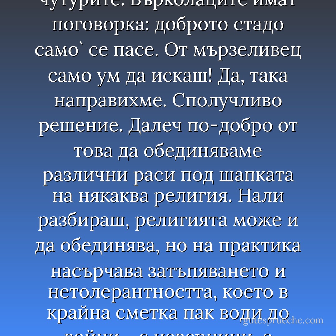 - Значи, обединили сте планетата и сте я умиротворили.<br />- То е, защото ни мързи да обикаляме целия свят със сини каски по чутурите. Върколаците имат поговорка: доброто стадо само` се пасе. От мързеливец само ум да искаш! Да, така направихме. Сполучливо решение. Далеч по-добро от това да обединяваме различни раси под шапката на някаква религия. Нали разбираш, религията може и да обединява, но на практика насърчава затъпяването и нетолерантността, което в крайна сметка пак води до войни - с неверници, с еретици, със самото си естество извън всякакви разумни и рационални граници… - Николай Теллалов
