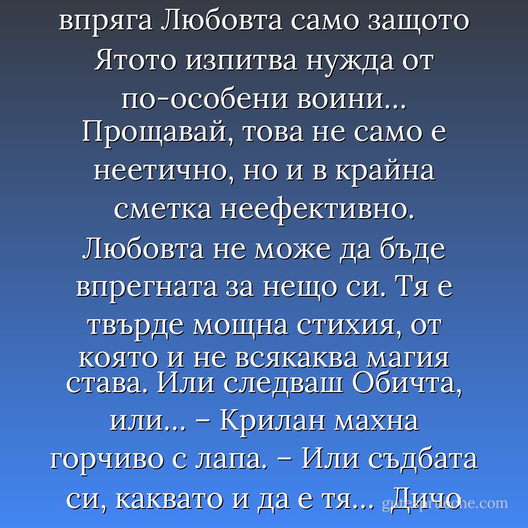 – Ох, Радо… Витяците да не зреят като домати! – възкликна той. – Нали се иска обич! Виж, при нас зачеването не е чиста физиология. Ако двойка шаркани, змей и змеица, не се обичат поне дванайсет яра, един янкотъл, никога няма да заченат змейчета, колкото и секс да правят… пък и що за секс е това без любов! Някои неща не се делят на половинки. Любене без любов е половин кеф. А половин кеф не е никакъв кеф, а обикновена чекия. Такива сме, Радо. И не искаме да го променяме, въпреки че заради това като вид се размножаваме много бавно. Никой не желае да впряга Любовта само защото Ятото изпитва нужда от по-особени воини… Прощавай, това не само е неетично, но и в крайна сметка неефективно. Любовта не може да бъде впрегната за нещо си. Тя е твърде мощна стихия, от която и не всякаква магия става. Или следваш Обичта, или… – Крилан махна горчиво с лапа. – Или съдбата си, каквато и да е тя…<br /><br />Дичо се пресегна и потупа змея по хълбока, шарканът трепна изненадан.<br /><br />– Романтик… Впрягат я, Иване. Разбираш какво имам предвид.<br /><br />– О, да. За жалост, разбирам. Само дето се оказва, че в хамута е впрегната не точно Обичта, а нещо опорочено или примитивно, непълно… Може да е секс, може да е някоя друга съставка от Силата, нейна по-бедна проява, само че не и онова, дето върши <i>чудеса</i> в <i>истинския</i> смисъл на думата. Стихията, която сътворява светове, причината да се раждат галактики и звездите в тях. Звездите, Радославе! Плодове на Обичта на Всемира! - Николай Теллалов