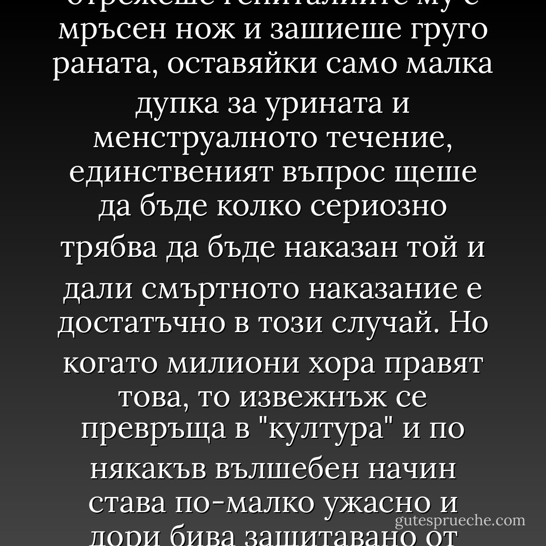 Ако само един човек в света хванеше едно ужасено, пищящо и извиващо се отчаяно малко момиченце, отрежеше гениталиите му с мръсен нож и зашиеше груго раната, оставяйки само малка дупка за урината и менструалното течение, единственият въпрос щеше да бъде колко сериозно трябва да бъде наказан той и дали смъртното наказание е достатъчно в този случай. Но когато милиони хора правят това, то извежнъж се превръща в "култура" и по някакъв вълшебен начин става по-малко ужасно и дори бива защитавано от неколцина западни "моралисти", та дори и от феминистки.<br /><br />Доналд Симънс - 