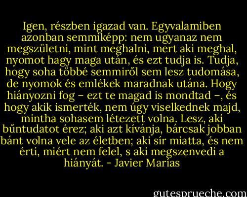 Igen, részben igazad van. Egyvalamiben azonban semmiképp: nem ugyanaz nem megszületni, mint meghalni, mert aki meghal, nyomot hagy maga után, és ezt tudja is. Tudja, hogy soha többé semmiről sem lesz tudomása, de nyomok és emlékek maradnak utána. Hogy hiányozni fog – ezt te magad is mondtad –, és hogy akik ismerték, nem úgy viselkednek majd, mintha sohasem létezett volna. Lesz, aki bűntudatot érez; aki azt kívánja, bárcsak jobban bánt volna vele az életben; aki sír miatta, és nem érti, miért nem felel, s aki megszenvedi a hiányát. - Javier Marías