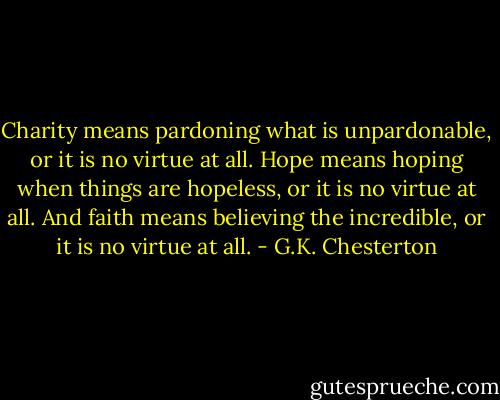 Charity means pardoning what is unpardonable, or it is no virtue at all. Hope means hoping when things are hopeless, or it is no virtue at all. And faith means believing the incredible, or it is no virtue at all. - G.K. Chesterton
