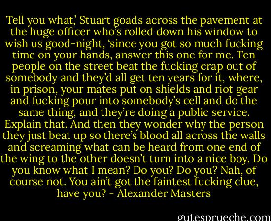 Tell you what,’ Stuart goads across the pavement at the huge officer who’s rolled down his window to wish us good-night, ‘since you got so much fucking time on your hands, answer this one for me. Ten people on the street beat the fucking crap out of somebody and they’d all get ten years for it, where, in prison, your mates put on shields and riot gear and fucking pour into somebody’s cell and do the same thing, and they’re doing a public service. Explain that. And then they wonder why the person they just beat up so there’s blood all across the walls and screaming what can be heard from one end of the wing to the other doesn’t turn into a nice boy. Do you know what I mean? Do you? Do you? Nah, of course not. You ain’t got the faintest fucking clue, have you? - Alexander Masters
