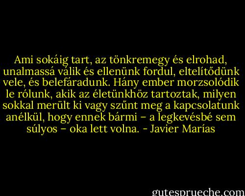 Ami sokáig tart, az tönkremegy és elrohad, unalmassá válik és ellenünk fordul, eltelítődünk vele, és belefáradunk. Hány ember morzsolódik le rólunk, akik az életünkhöz tartoztak, milyen sokkal merült ki vagy szűnt meg a kapcsolatunk anélkül, hogy ennek bármi – a legkevésbé sem súlyos – oka lett volna. - Javier Marías
