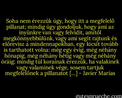 Soha nem érezzük úgy, hogy itt a megfelelő pillanat; mindig úgy gondoljuk, hogy ami az ínyünkre van vagy felvidít, amitől megkönnyebbülünk, vagy ami segít rajtunk és előrevisz a mindennapokban, egy kicsit tovább is tarthatott volna: még egy évig, még néhány hónapig, még néhány hétig vagy még néhány óráig; mindig túl korainak érezzük, ha valakinek vagy valaminek vége, sosem tartjuk megfelelőnek a pillanatot […] - Javier Marías