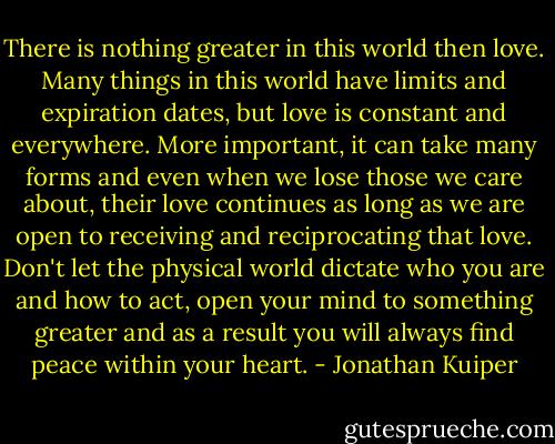 There is nothing greater in this world then love. Many things in this world have limits and expiration dates, but love is constant and everywhere. More important, it can take many forms and even when we lose those we care about, their love continues as long as we are open to receiving and reciprocating that love. Don't let the physical world dictate who you are and how to act, open your mind to something greater and as a result you will always find peace within your heart. - Jonathan Kuiper