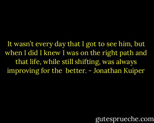 It wasn’t every day that I got to see him, but when I did I knew I was on the right path and that life, while still shifting, was always improving for the <br />better. - Jonathan Kuiper