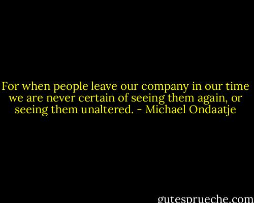 For when people leave our company in our time we are never certain of seeing them again, or seeing them unaltered. - Michael Ondaatje