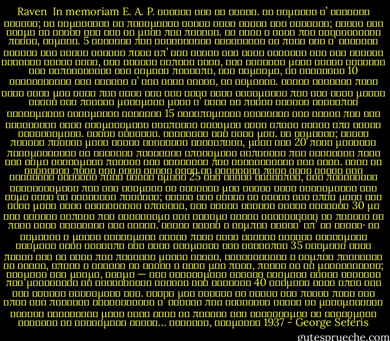 Raven<br /><br />In memoriam E. A. P.<br />Χρόνια σαν τα φτερά. Τί θυμάται τ’ ακίνητο κοράκι;<br />τί θυμούνται οι πεθαμένοι κοντά στις ρίζες των δέντρων;<br />Είχαν ένα χρώμα τα χέρια σου σαν το μήλο που πέφτει.<br />Κι αυτή η φωνή που ξαναγυρίζει πάντα, χαμηλή.<br />5<br />Εκείνοι που ταξιδεύουν κοιτάζουν το πανί και τ’ αστέρια<br />ακούνε τον αγέρα ακούνε πέρα απ’ τον αγέρα την άλλη θάλασσα<br />σαν ένα κοχύλι κλειστό κοντά τους, δεν ακούνε<br />τίποτε άλλο, δεν ψάχνουν μέσα στους ίσκιους των κυπαρισσιών<br />ένα χαμένο πρόσωπο, ένα νόμισμα, δε γυρεύουν<br />10<br />κοιτάζοντας ένα κοράκι σ’ ένα ξερό κλωνί, τί θυμάται.<br />Μένει ακίνητο πάνω στις ώρες μου λίγο πιο ψηλά<br />σαν την ψυχή ενός αγάλματος που δεν έχει μάτια<br />είναι ένα πλήθος μαζεμένο μέσα σ’ αυτό το πουλί<br />χίλιοι άνθρωποι ξεχασμένοι σβησμένες ρυτίδες<br />15<br />ερειπωμένες αγκαλιές και γέλια που δεν τέλειωσαν<br />έργα σταματημένα σιωπηλοί σταθμοί<br />ένας ύπνος βαρύς από χρυσά ψιχαλίσματα.<br />Μένει ακίνητο. Κοιτάζει τις ώρες μου. Τί θυμάται;<br />Είναι πολλές πληγές μέσα στους αόρατους ανθρώπους, μέσα του<br />20<br />πάθη μετέωρα περιμένοντας τη δεύτερη παρουσία<br />επιθυμίες ταπεινές που κόλλησαν πάνω στο χώμα<br />σκοτωμένα παιδιά και γυναίκες που κουράστηκαν την αυγή.<br />Τάχα να βαραίνει πάνω στο ξερό κλωνί τάχα να βαραίνει<br />πάνω στις ρίζες του κίτρινου δέντρου πάνω στους ώμους<br />25<br />των άλλων ανθρώπων, τις παράξενες φυσιογνωμίες<br />που δεν τολμούν να γγίξουν μια στάλα νερό βυθισμένοι στο χώμα<br />τάχα να βαραίνει πουθενά;<br />Είχαν ένα βάρος τα χέρια σου όπως μέσα στο νερό<br />μέσα στις θαλασσινές σπηλιές, ένα βάρος αλαφρύ χωρίς συλλογή<br />30<br />με την κίνηση κάποτε που διώχνουμε την άσκημη σκέψη<br />στρώνοντας το πέλαγο ώς πέρα στον ορίζοντα στα νησιά.<br />Είναι βαρύς ο κάμπος ύστερ’ απ’ τη βροχή· τί θυμάται<br />η μαύρη στεκάμενη φλόγα πάνω στον γκρίζο ουρανό<br />σφηνωμένη ανάμεσα στον άνθρωπο και στην ανάμνηση του ανθρώπου<br />35<br />ανάμεσα στην πληγή και το χέρι που πλήγωσε μαύρη λόγχη,<br />σκοτείνιασε ο κάμπος πίνοντας τη βροχή, έπεσε ο αγέρας<br />δε σώνει η δική μου πνοή, ποιός θα το μετακινήσει;<br />ανάμεσα στη μνήμη, χάσμα — ένα ξαφνισμένο στήθος<br />ανάμεσα στους ίσκιους που μάχουνται να ξαναγίνουν άντρας και γυναίκα<br />40<br />ανάμεσα στον ύπνο και στο θάνατο στεκάμενη ζωή.<br />Είχαν μια κίνηση τα χέρια σου πάντα προς τον ύπνο του πελάγου<br />χαϊδεύοντας τ’ όνειρο που ανέβαινε ήσυχα τη μαλαματένια αράχνη<br />φέρνοντας μέσα στον ήλιο το πλήθος των αστερισμών<br />τα κλεισμένα βλέφαρα τα κλεισμένα φτερά…<br />Κορυτσά, χειμώνας 1937 - George Seferis