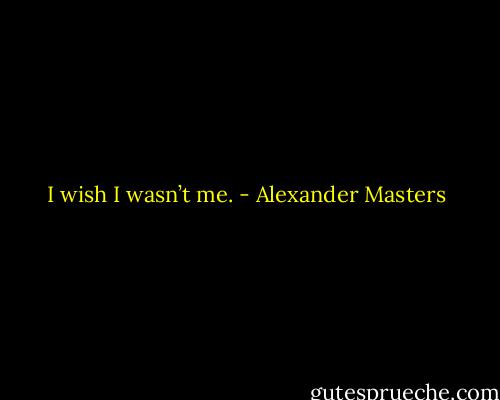 I wish I wasn’t me. - Alexander Masters