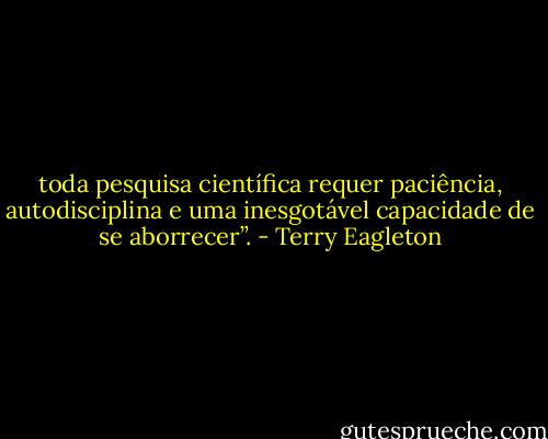 toda pesquisa científica requer paciência, autodisciplina e uma inesgotável capacidade de se aborrecer”. - Terry Eagleton