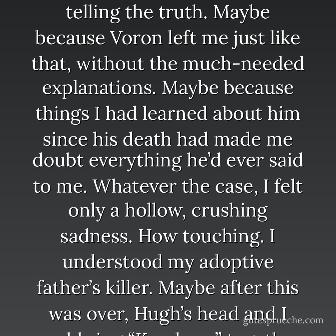 I should’ve been furious, but for some reason I wasn’t. Maybe because I knew he was telling the truth. Maybe because Voron left me just like that, without the much-needed explanations. Maybe because things I had learned about him since his death had made me doubt everything he’d ever said to me. Whatever the case, I felt only a hollow, crushing sadness. How touching. I understood my adoptive father’s killer. Maybe after this was over, Hugh’s head and I could sing “Kumbaya” together by the fire. - Ilona Andrews