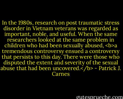 In the 1980s, research on post traumatic stress disorder in Vietnam veterans was regarded as important, noble, and useful. When the same researchers looked at the same problem in children who had been sexually abused, <b>a tremendous controversy ensued a controversy that persists to this day. There were those who disputed the extent and severity of the sexual abuse that had been uncovered.</b> - Patrick J. Carnes