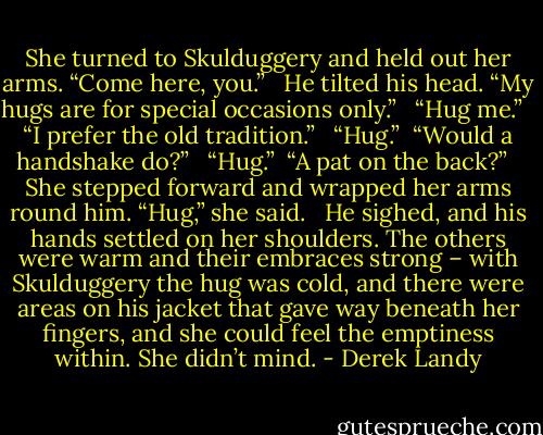 She turned to Skulduggery and held out her arms. “Come here, you.” <br /><br />He tilted his head. “My hugs are for special occasions only.” <br /><br />“Hug me.” <br /><br />“I prefer the old tradition.” <br /><br />“Hug.”<br /><br />“Would a handshake do?” <br /><br />“Hug.”<br /><br />“A pat on the back?” <br /><br />She stepped forward and wrapped her arms round him. “Hug,” she said. <br /><br />He sighed, and his hands settled on her shoulders. The others were warm and their embraces strong – with Skulduggery the hug was cold, and there were areas on his jacket that gave way beneath her fingers, and she could feel the emptiness within. She didn’t mind. - Derek Landy