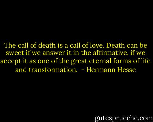 The call of death is a call of love. Death can be sweet if we answer it in the affirmative, if we accept it as one of the great eternal forms of life and transformation.  - Hermann Hesse