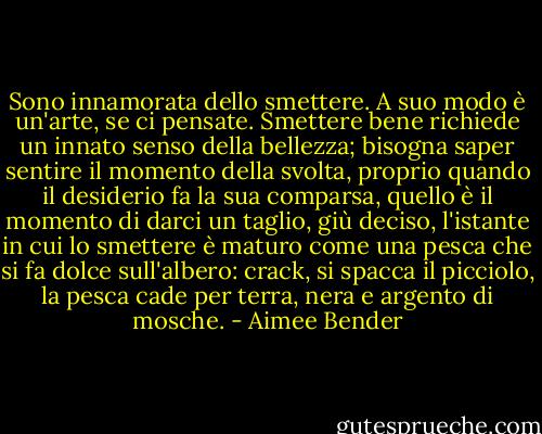 Sono innamorata dello smettere. A suo modo è un'arte, se ci pensate. Smettere bene richiede un innato senso della bellezza; bisogna saper sentire il momento della svolta, proprio quando il desiderio fa la sua comparsa, quello è il momento di darci un taglio, giù deciso, l'istante in cui lo smettere è maturo come una pesca che si fa dolce sull'albero: crack, si spacca il picciolo, la pesca cade per terra, nera e argento di mosche. - Aimee Bender