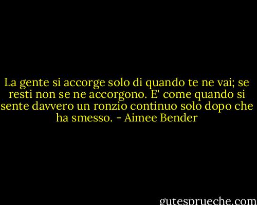 La gente si accorge solo di quando te ne vai; se resti non se ne accorgono. E' come quando si sente davvero un ronzio continuo solo dopo che ha smesso. - Aimee Bender