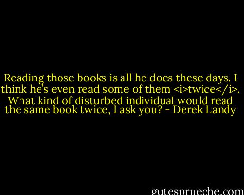 Reading those books is all he does these days. I think he’s even read some of them <i>twice</i>. What kind of disturbed individual would read the same book twice, I ask you? - Derek Landy