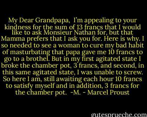 My Dear Grandpapa,<br /><br />I’m appealing to your kindness for the sum of 13 francs that I would like to ask Monsieur Nathan for, but that Mamma prefers that I ask you for. Here is why. I so needed to see a woman to cure my bad habit of masturbating that papa gave me 10 francs to go to a brothel. But in my first agitated state I broke the chamber pot, 3 francs, and second, in this same agitated state, I was unable to screw. So here I am, still awaiting each hour 10 francs to satisfy myself and in addition, 3 francs for the chamber pot.<br /><br />-M. - Marcel Proust
