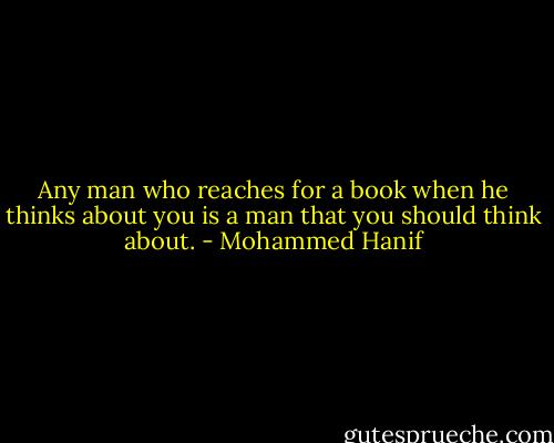 Any man who reaches for a book when he thinks about you is a man that you should think about. - Mohammed Hanif