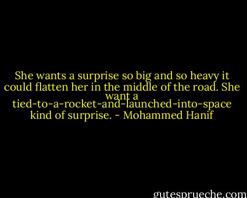 She wants a surprise so big and so heavy it could flatten her in the middle of the road. She want a tied-to-a-rocket-and-launched-into-space kind of surprise. - Mohammed Hanif