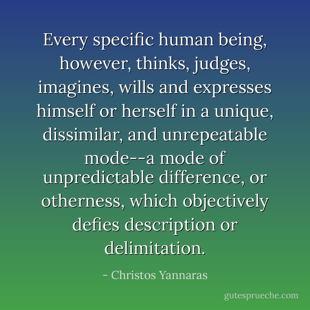 Every specific human being, however, thinks, judges, imagines, wills and expresses himself or herself in a unique, dissimilar, and unrepeatable mode--a mode of unpredictable difference, or otherness, which objectively defies description or delimitation. - Christos Yannaras