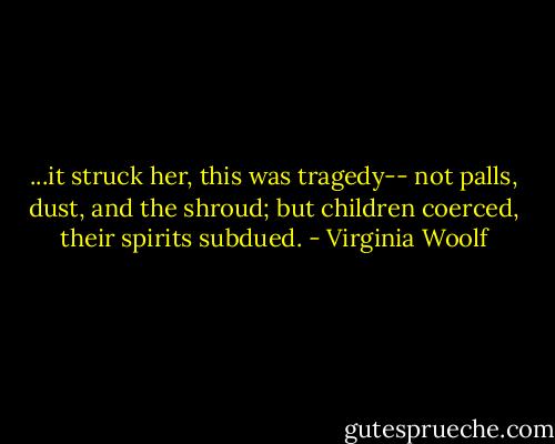 ...it struck her, this was tragedy-- not palls, dust, and the shroud; but children coerced, their spirits subdued. - Virginia Woolf