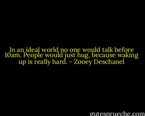In an ideal world no one would talk before 10am. People would just hug, because waking up is really hard. - Zooey Deschanel