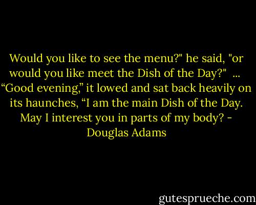 Would you like to see the menu?" he said, "or would you like meet the Dish of the Day?"<br /><br />...<br /><br />“Good evening,” it lowed and sat back heavily on its haunches, “I am the main Dish of the Day. May I interest you in parts of my body? - Douglas Adams