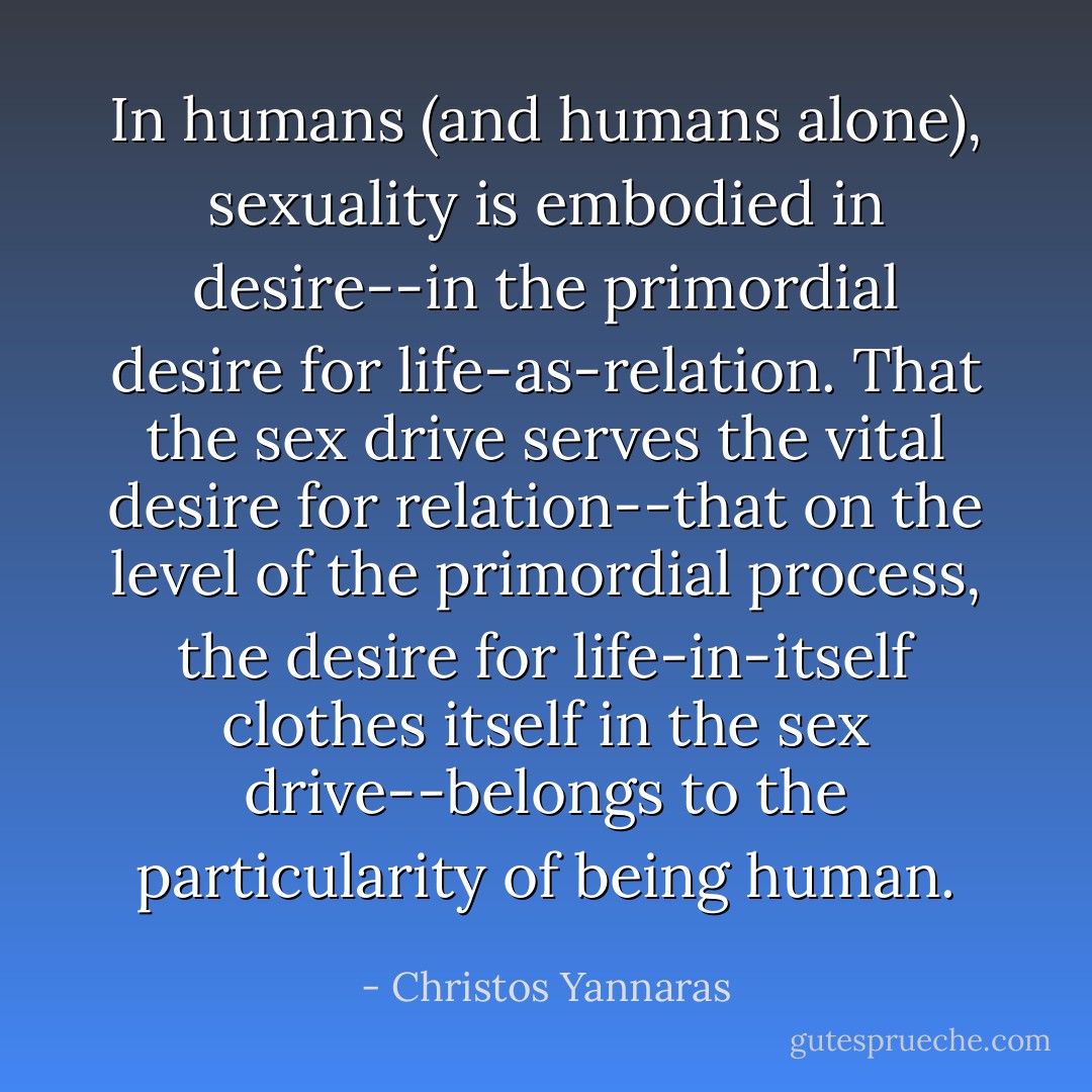 In humans (and humans alone), sexuality is embodied in desire--in the primordial desire for life-as-relation. That the sex drive serves the vital desire for relation--that on the level of the primordial process, the desire for life-in-itself clothes itself in the sex drive--belongs to the particularity of being human. - Christos Yannaras