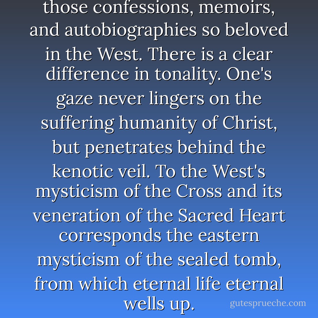 The East is unfamiliar with those confessions, memoirs, and autobiographies so beloved in the West. There is a clear difference in tonality. One's gaze never lingers on the suffering humanity of Christ, but penetrates behind the kenotic veil. To the West's mysticism of the Cross and its veneration of the Sacred Heart corresponds the eastern mysticism of the sealed tomb, from which eternal life eternal wells up. - Paul Evdokimov