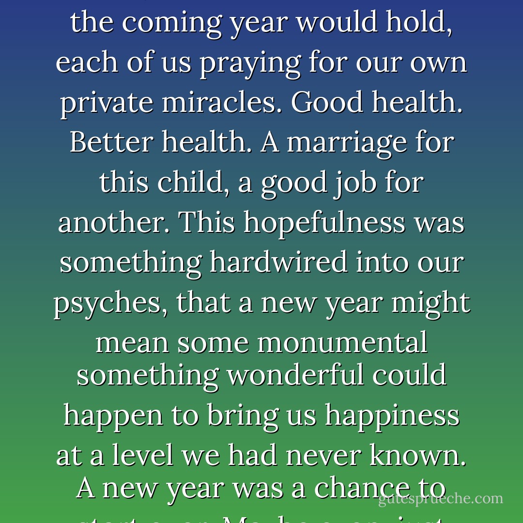 As we did every New Year's Eve we made ridiculous resolutions that no one would keep, and quietly we all wondered what the coming year would hold, each of us praying for our own private miracles. Good health. Better health. A marriage for this child, a good job for another. This hopefulness was something hardwired into our psyches, that a new year might mean some monumental something wonderful could happen to bring us happiness at a level we had never known. A new year was a chance to start over. Maybe even, just maybe, there would be peace on earth for one entire day. - Dorothea Benton Frank