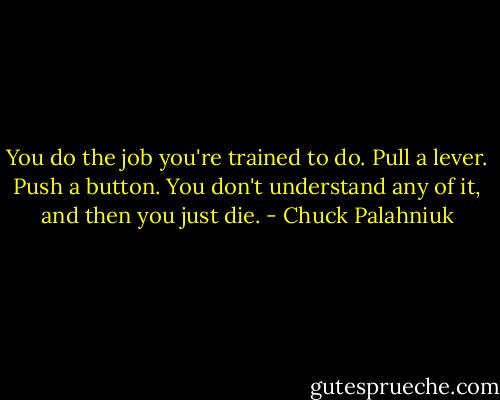 You do the job you're trained to do. Pull a lever. Push a button. You don't understand any of it, and then you just die. - Chuck Palahniuk